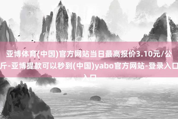 亚博体育(中国)官方网站当日最高报价3.10元/公斤-亚博提款可以秒到(中国)yabo官方网站-登录入口