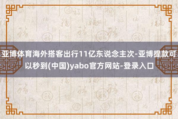 亚博体育海外搭客出行11亿东说念主次-亚博提款可以秒到(中国)yabo官方网站-登录入口