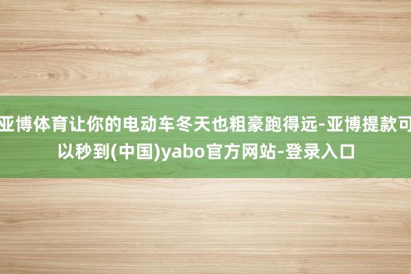 亚博体育让你的电动车冬天也粗豪跑得远-亚博提款可以秒到(中国)yabo官方网站-登录入口
