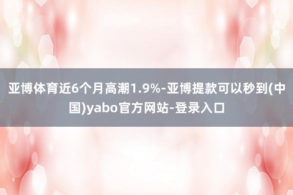 亚博体育近6个月高潮1.9%-亚博提款可以秒到(中国)yabo官方网站-登录入口