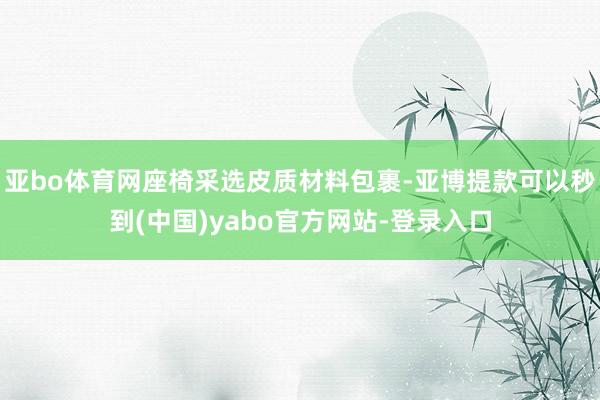 亚bo体育网座椅采选皮质材料包裹-亚博提款可以秒到(中国)yabo官方网站-登录入口