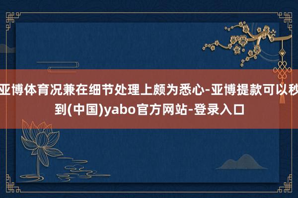 亚博体育况兼在细节处理上颇为悉心-亚博提款可以秒到(中国)yabo官方网站-登录入口