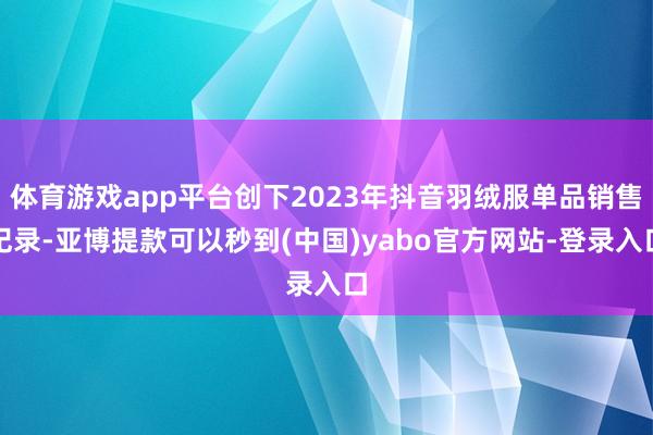 体育游戏app平台创下2023年抖音羽绒服单品销售纪录-亚博提款可以秒到(中国)yabo官方网站-登录入口