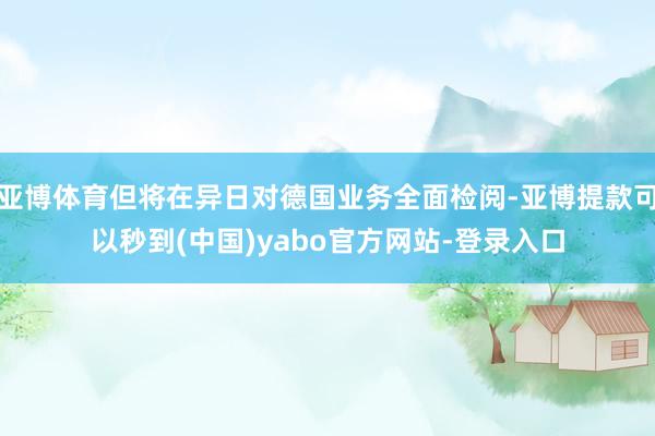 亚博体育但将在异日对德国业务全面检阅-亚博提款可以秒到(中国)yabo官方网站-登录入口