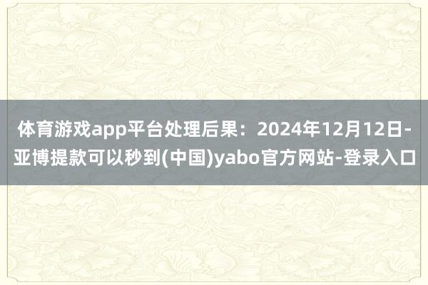 体育游戏app平台处理后果：2024年12月12日-亚博提款可以秒到(中国)yabo官方网站-登录入口
