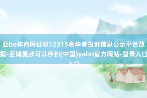 亚bo体育网证明12315奢华者投诉信息公示平台数据-亚博提款可以秒到(中国)yabo官方网站-登录入口