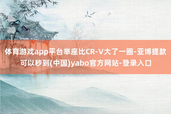 体育游戏app平台举座比CR-V大了一圈-亚博提款可以秒到(中国)yabo官方网站-登录入口