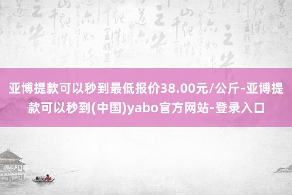 亚博提款可以秒到最低报价38.00元/公斤-亚博提款可以秒到(中国)yabo官方网站-登录入口