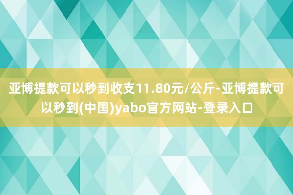 亚博提款可以秒到收支11.80元/公斤-亚博提款可以秒到(中国)yabo官方网站-登录入口