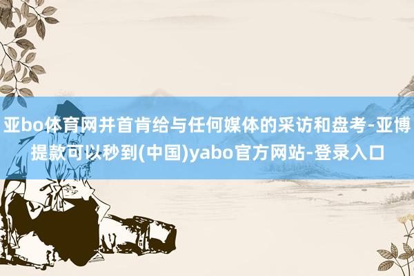 亚bo体育网并首肯给与任何媒体的采访和盘考-亚博提款可以秒到(中国)yabo官方网站-登录入口