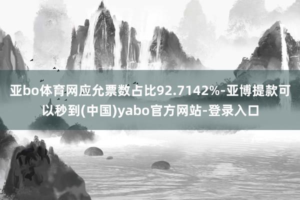 亚bo体育网应允票数占比92.7142%-亚博提款可以秒到(中国)yabo官方网站-登录入口