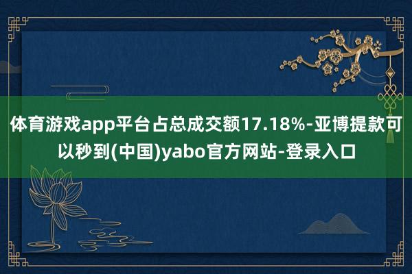 体育游戏app平台占总成交额17.18%-亚博提款可以秒到(中国)yabo官方网站-登录入口