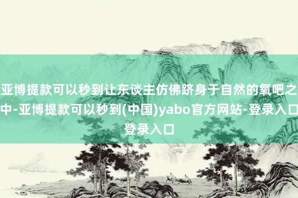 亚博提款可以秒到让东谈主仿佛跻身于自然的氧吧之中-亚博提款可以秒到(中国)yabo官方网站-登录入口