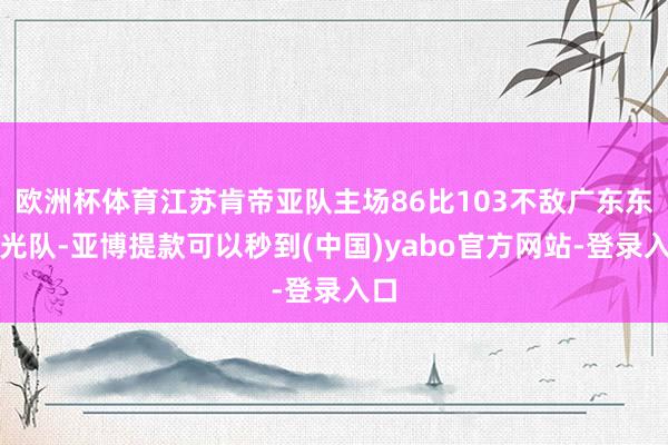 欧洲杯体育江苏肯帝亚队主场86比103不敌广东东阳光队-亚博提款可以秒到(中国)yabo官方网站-登录入口