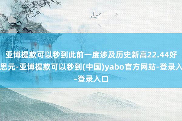 亚博提款可以秒到此前一度涉及历史新高22.44好意思元-亚博提款可以秒到(中国)yabo官方网站-登录入口