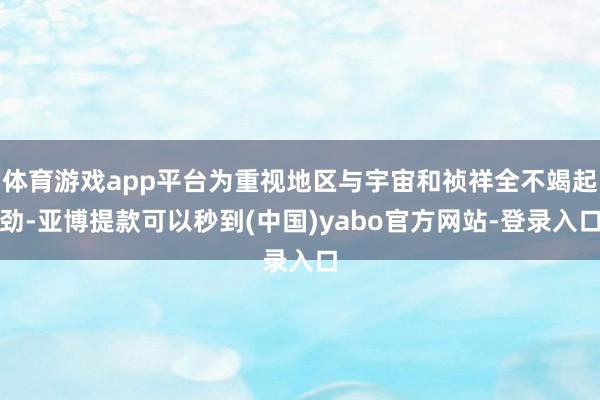 体育游戏app平台为重视地区与宇宙和祯祥全不竭起劲-亚博提款可以秒到(中国)yabo官方网站-登录入口