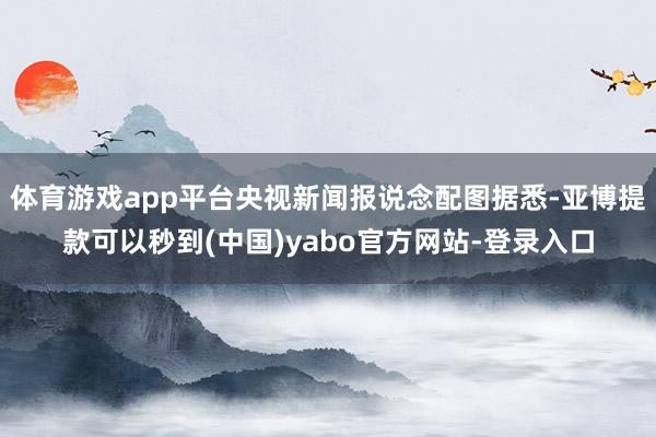 体育游戏app平台央视新闻报说念配图据悉-亚博提款可以秒到(中国)yabo官方网站-登录入口