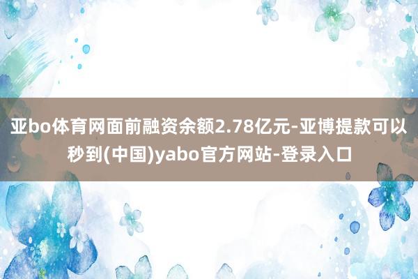 亚bo体育网面前融资余额2.78亿元-亚博提款可以秒到(中国)yabo官方网站-登录入口