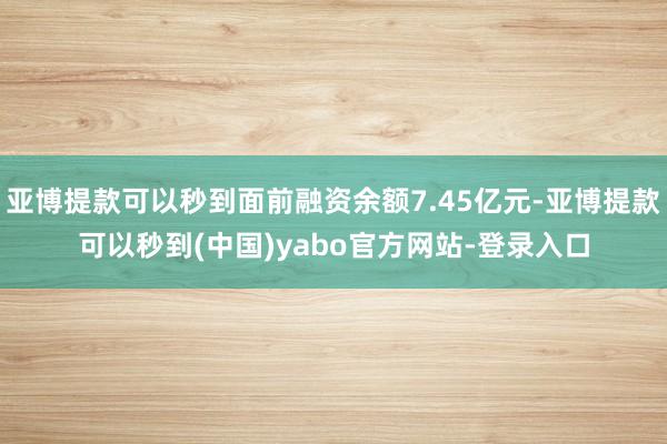 亚博提款可以秒到面前融资余额7.45亿元-亚博提款可以秒到(中国)yabo官方网站-登录入口