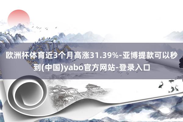欧洲杯体育近3个月高涨31.39%-亚博提款可以秒到(中国)yabo官方网站-登录入口
