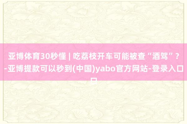 亚博体育30秒懂 | 吃荔枝开车可能被查“酒驾”？-亚博提款可以秒到(中国)yabo官方网站-登录入口