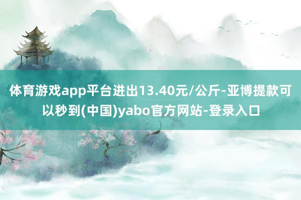 体育游戏app平台进出13.40元/公斤-亚博提款可以秒到(中国)yabo官方网站-登录入口