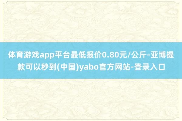 体育游戏app平台最低报价0.80元/公斤-亚博提款可以秒到(中国)yabo官方网站-登录入口