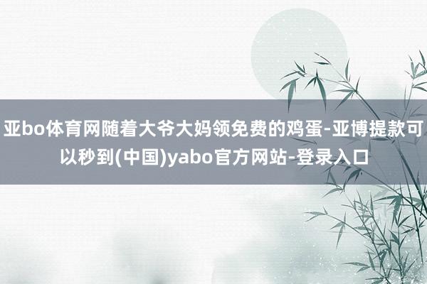 亚bo体育网随着大爷大妈领免费的鸡蛋-亚博提款可以秒到(中国)yabo官方网站-登录入口