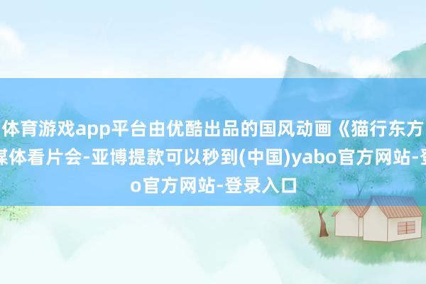 体育游戏app平台由优酷出品的国风动画《猫行东方》举办媒体看片会-亚博提款可以秒到(中国)yabo官方网站-登录入口