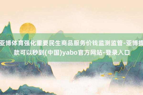 亚博体育强化重要民生商品服务价钱监测监管-亚博提款可以秒到(中国)yabo官方网站-登录入口
