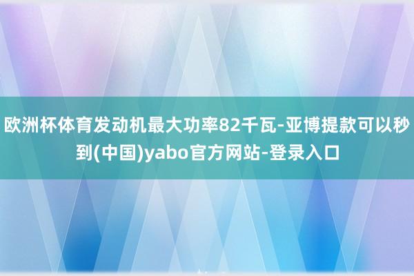 欧洲杯体育发动机最大功率82千瓦-亚博提款可以秒到(中国)yabo官方网站-登录入口