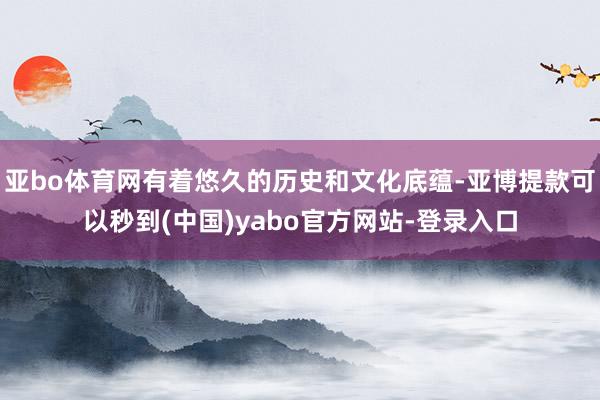 亚bo体育网有着悠久的历史和文化底蕴-亚博提款可以秒到(中国)yabo官方网站-登录入口