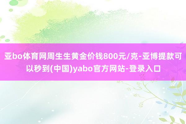 亚bo体育网周生生黄金价钱800元/克-亚博提款可以秒到(中国)yabo官方网站-登录入口