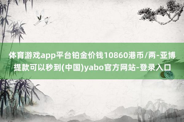 体育游戏app平台铂金价钱10860港币/两-亚博提款可以秒到(中国)yabo官方网站-登录入口