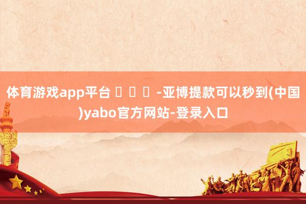 体育游戏app平台 ​​​-亚博提款可以秒到(中国)yabo官方网站-登录入口