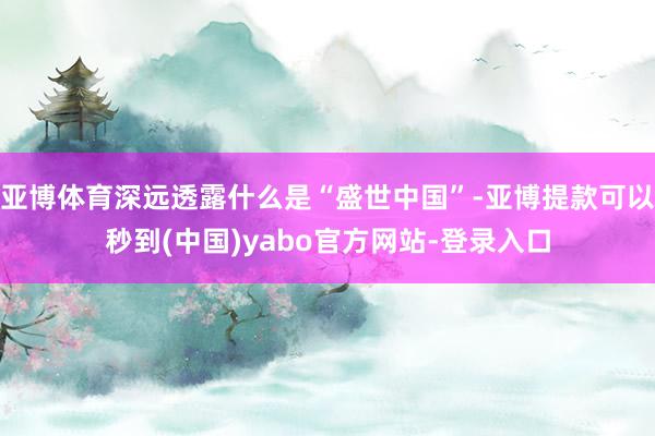 亚博体育深远透露什么是“盛世中国”-亚博提款可以秒到(中国)yabo官方网站-登录入口