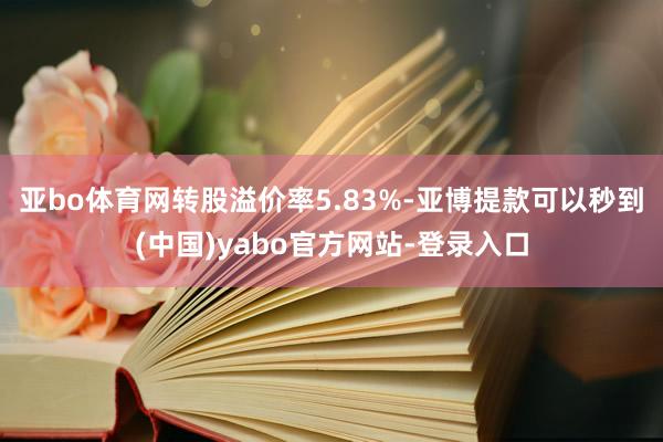 亚bo体育网转股溢价率5.83%-亚博提款可以秒到(中国)yabo官方网站-登录入口