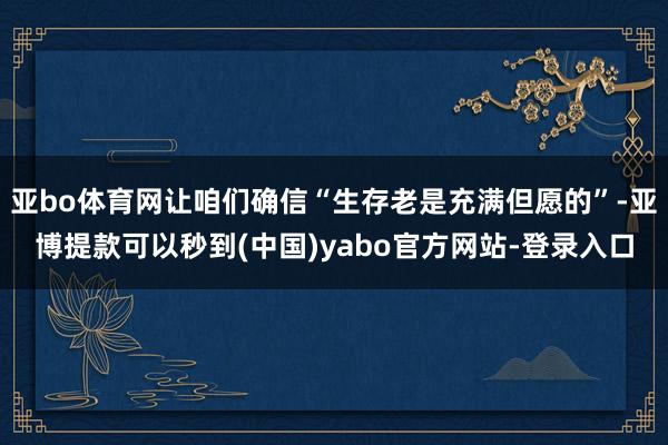 亚bo体育网让咱们确信“生存老是充满但愿的”-亚博提款可以秒到(中国)yabo官方网站-登录入口