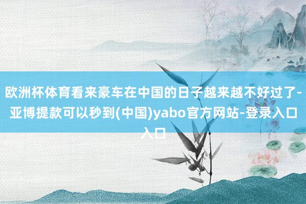 欧洲杯体育看来豪车在中国的日子越来越不好过了-亚博提款可以秒到(中国)yabo官方网站-登录入口