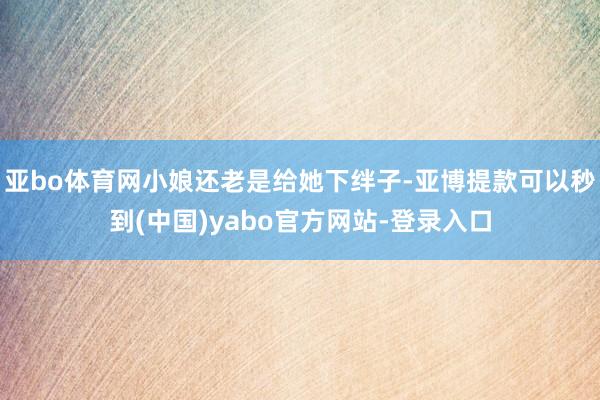 亚bo体育网小娘还老是给她下绊子-亚博提款可以秒到(中国)yabo官方网站-登录入口