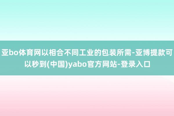 亚bo体育网以相合不同工业的包装所需-亚博提款可以秒到(中国)yabo官方网站-登录入口