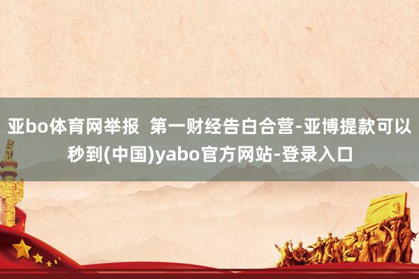 亚bo体育网举报  第一财经告白合营-亚博提款可以秒到(中国)yabo官方网站-登录入口