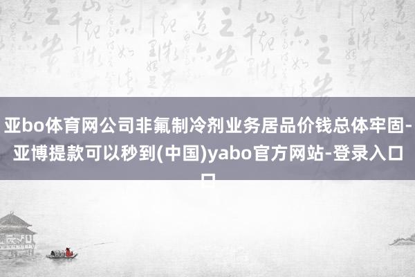 亚bo体育网公司非氟制冷剂业务居品价钱总体牢固-亚博提款可以秒到(中国)yabo官方网站-登录入口