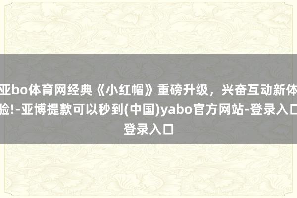 亚bo体育网经典《小红帽》重磅升级，兴奋互动新体验!-亚博提款可以秒到(中国)yabo官方网站-登录入口