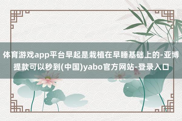 体育游戏app平台早起是栽植在早睡基础上的-亚博提款可以秒到(中国)yabo官方网站-登录入口