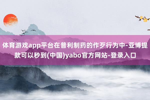 体育游戏app平台在普利制药的作歹行为中-亚博提款可以秒到(中国)yabo官方网站-登录入口