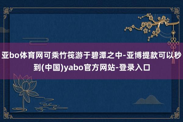 亚bo体育网可乘竹筏游于碧潭之中-亚博提款可以秒到(中国)yabo官方网站-登录入口