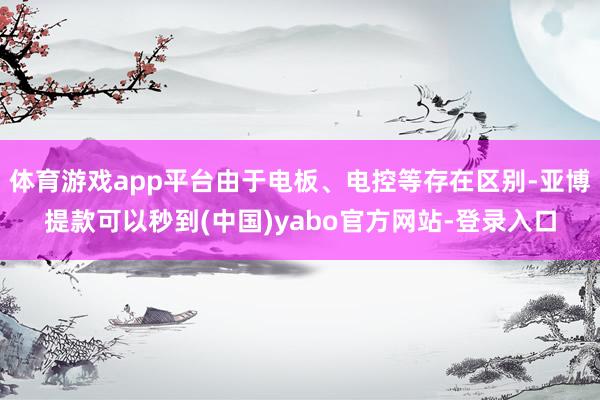 体育游戏app平台由于电板、电控等存在区别-亚博提款可以秒到(中国)yabo官方网站-登录入口
