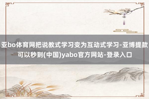 亚bo体育网把说教式学习变为互动式学习-亚博提款可以秒到(中国)yabo官方网站-登录入口