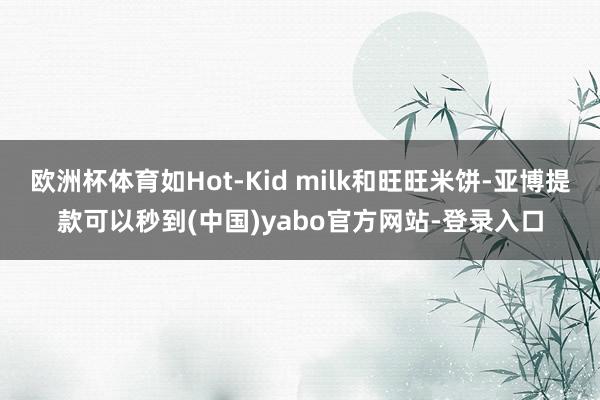 欧洲杯体育如Hot-Kid milk和旺旺米饼-亚博提款可以秒到(中国)yabo官方网站-登录入口